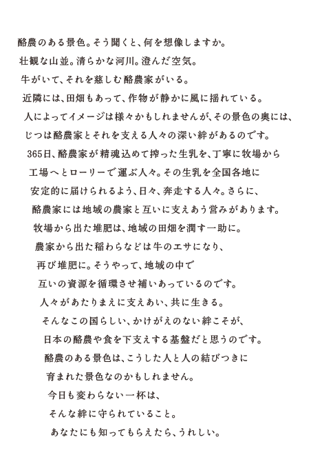 酪農のある景色。そう聞くと、何を想像しますか。壮観な山並。清らかな河川。澄んだ空気。牛がいて、それを慈しむ酪農家がいる。近隣には、田畑もあって、作物が静かに風に揺れている。人によってイメージは様々かもしれませんが、その景色の奥には、じつは酪農家とそれを支える人々の深い絆があるのです。365日、酪農家が精魂込めて搾った牛乳を、丁寧に牧場から工場へとローリーで運ぶ人々。その生乳を全国各地に安定的に届けられるように、日々、奔走する人々。さらに、酪農家には地域の農家と互いに支えあう営みがあります。牧場から出た稲わらなどは牛のエサになり、再び堆肥に。そうやって、地域の中で互いの資源を循環させ補いあっているのです。人々があたりまえに支えあい、共に生きる。そんなこの国らしい、かけがえのない絆こそが、日本の酪農や食を下支えする基盤だと思うのです。酪農のある風景は、こうした人と人の結びつきに生まれた景色なのかもしれません。今日も変わらない一杯は、そんな絆に守られていること。あなたにも知ってもらえたら、うれしい。