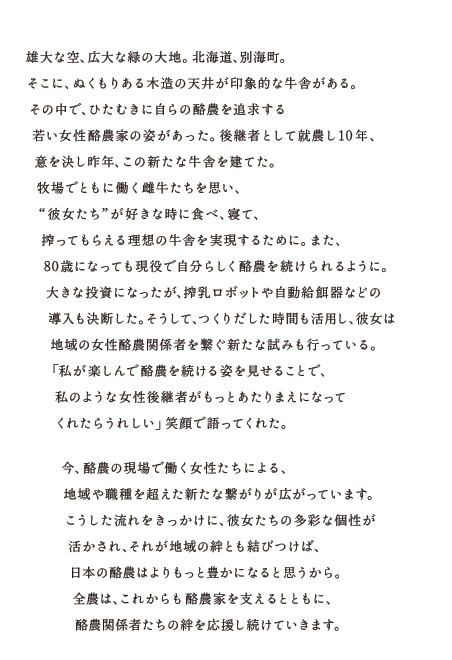 雄大な空、広大な緑の大地。北海道、別海町。そこに、ぬくもりある木造の天井が印象的な牛舎がある。その中で、ひたむきに自らの酪農を追求する若い女性酪農家の姿があった。後継者として就農し10年、意を決し昨年、この新たな牛舎を建てた。牧場でともに働く雌牛たちを思い、“彼女たち”が好きな時に食べ、寝て、搾ってもらえる理想の牛舎を実現するために。また、80歳になっても現役で自分らしく酪農を続けられるように。大きな投資になったが、搾乳ロボットや自動給餌器などの導入も決断した。そうして、つくりだした時間も活用し、彼女は地域の女性酪農関係者を繋ぐ新たな試みも行っている。