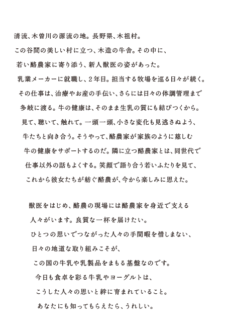 清流、木曽川の源流の地。長野県、木祖村。この谷間の美しい村に立つ。木造の牛舎。その中に、若い酪農家に寄り添う、新人獣医の姿があった。乳業メーカーに就職し、２年目。担当する牧場をめぐる日々が続く。その仕事は、治療やお産の手伝い、さらには日々の体調管理まで多岐に渡る。牛の健康は、そのまま生乳の質にも結びつくから。見て、聴いて、触れて。一頭一頭、小さな変化も見逃さぬよう、牛たちと向き合う。そうやって、酪農家が家族のように慈しむ牛の健康をサポートするのだ。隣に立つ酪農家とは、同世代で仕事以外の話もよくする。笑顔で語り合う若いふたりを見て、これから彼女たちが紡ぐ酪農が、今から楽しみに思えた。獣医をはじめ、酪農の現場には酪農家を身近で支える人々がいます。良質な一杯を届けたい。ひとつの思いでつながった人々の手間暇を惜しまない。日々の地道な取り組みこそが、この国の牛乳や乳製品をまもる基礎なのです。今日も食卓を彩る牛乳やヨーグルトは、こうした人々の思いと絆に育まれていること。あなたにも知ってもらえたら、うれしい。