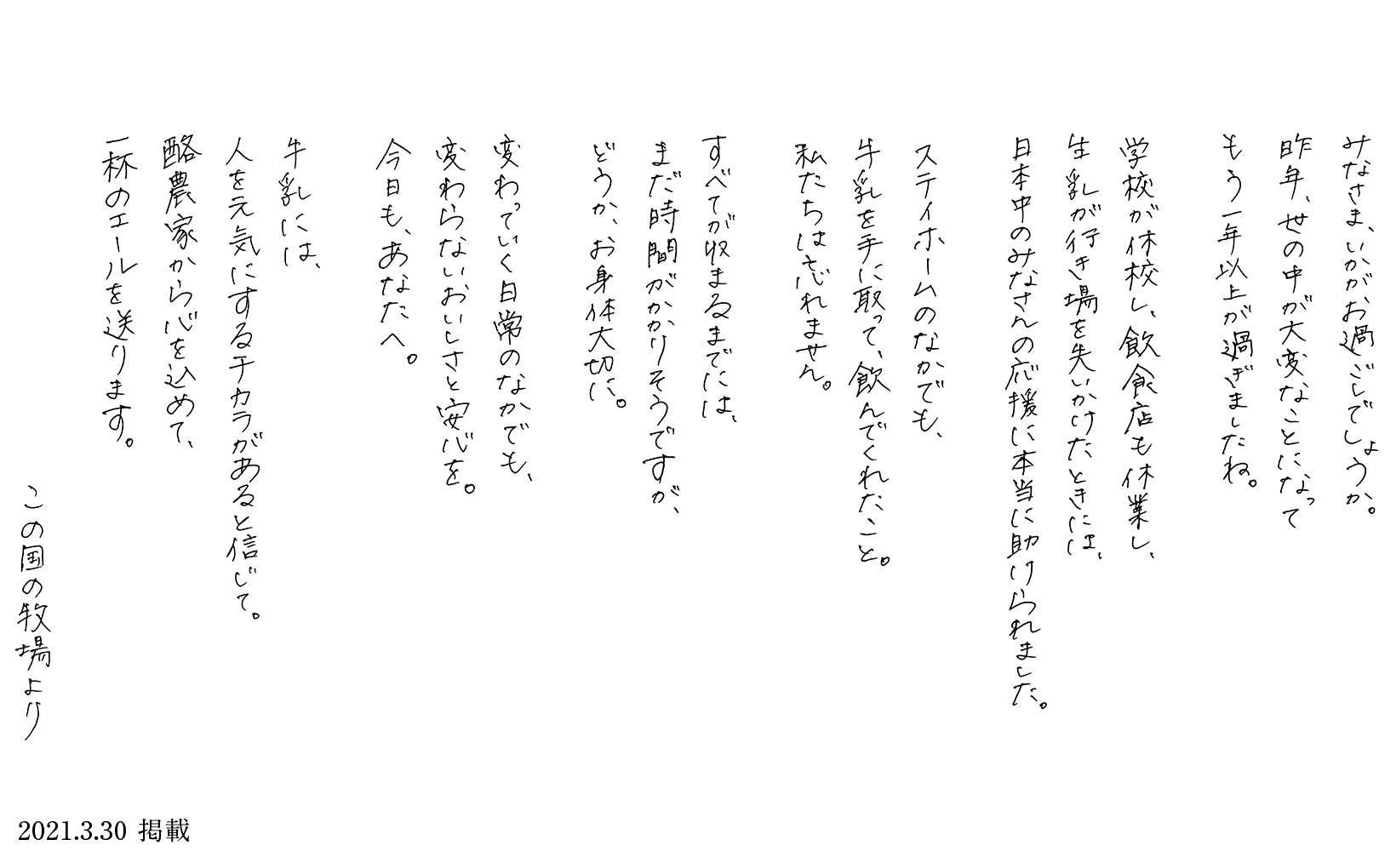 みなさま、いかがお過ごしでしょうか。昨年、世の中が大変なことになってもう一年以上が過ぎました。学校が休校し、飲食店も休業し、牛乳が行き場を失いかけたときには、日本中のみなさんの応援に本当に助けられました。ステイホームのなかでも、牛乳を手に取って、飲んでくれたこと。私たちは忘れません。すべてが収まるまでには、まだ時間がかかりそうですが、どうか、お身体を大切に。変わっていく日常のなかでも、変わらないおいしさと安心を。今日も、あなたへ。牛乳には、人を元気にするチカラがあると信じて。酪農家から心を込めて、一杯のエールを贈ります。この国の牧場より