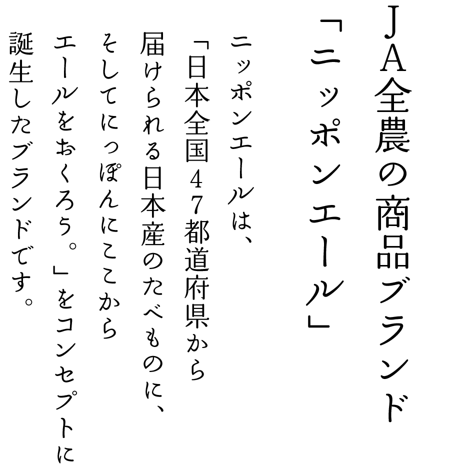 ＪＡ全農の新しい商品ブランドが誕生　ニッポンエールは、「日本全国47都道府県から届けられる日本産のたべものに、そしてにっぽんに、ここからエールをおくろう。」をコンセプトに誕生したブランドです。