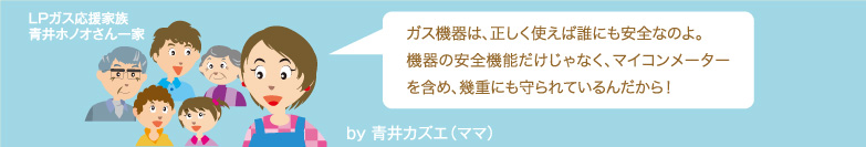 ガス機器は、正しく使えば誰にも安全なのよ。機器の安全機能だけじゃなく、マイコンメーターを含め、幾重にも守られているんだから！